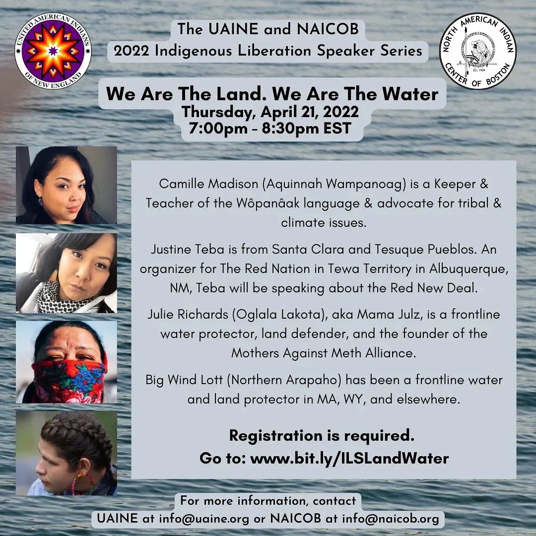 The United American Indians of New England and North American Indian Center of Boston 2022 Indigenous Liberation Speaker Series: We Are The Land. We Are The Water Thursday, April 21, 2022 7:00pm - 8:30pm EST Camille Madison (Aquinnah Wampanoag) is a keeper & Teacher of the Wôpanâak language & advocate for tribal & climate issues. Justine Teba is from Santa Clara and Tesuque Pueblos. An organizer for The Red Nation in Tewa Territory in Albuquerque, NM, Teba will be speaking about the Red New Deal. Julie Richards (Oglala Lakota), aka Mama Julz, is a frontline water protector, land defender, and the founder of the Mothers Against Meth Alliance. Big Wind Lott (Northern Arapaho) has been a frontline water and land protector in MA, WY, and elsewhere. Registration is required. Go to: www.bit.ly/ILSLandWater For more information, contact UAINE at info@uaine.org or NAICOB at info@naicob.org